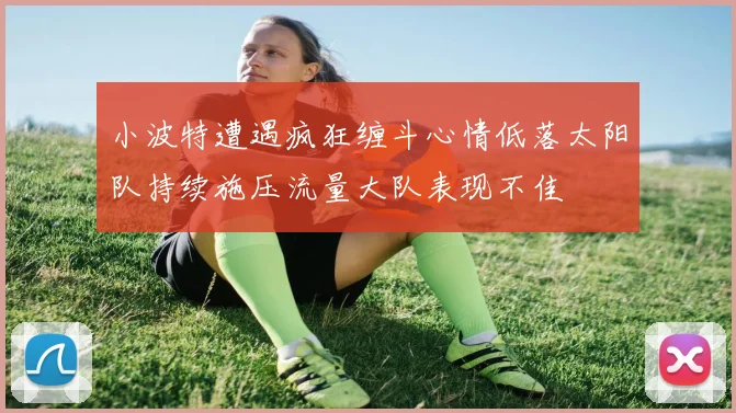 小波特遭遇疯狂缠斗心情低落太阳队持续施压流量大队表现不佳