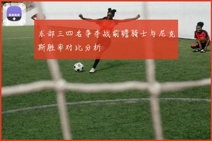 东部三四名争夺战前瞻骑士与尼克斯胜率对比分析