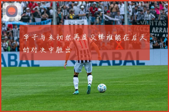 华子与米切尔再度交锋谁能在后天的对决中胜出