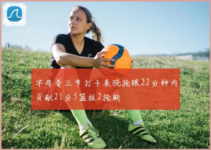 字母哥三节打卡表现抢眼22分钟内贡献21分5篮板2抢断