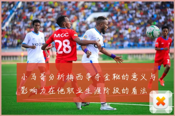 小马哥分析梅西争夺金靴的意义与影响力在他职业生涯阶段的看法