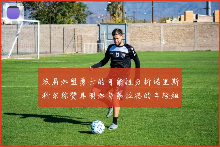 浓眉加盟勇士的可能性分析诺里斯科尔称赞库明加与弗拉格的年轻组合