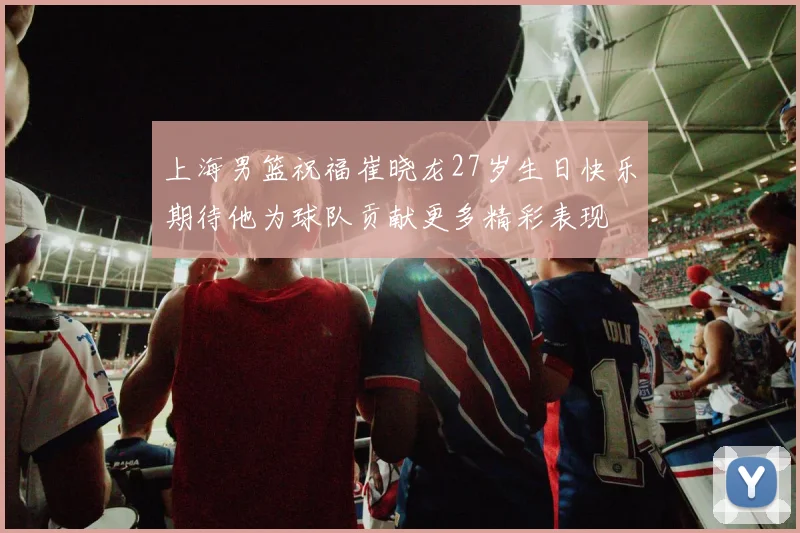 上海男篮祝福崔晓龙27岁生日快乐期待他为球队贡献更多精彩表现