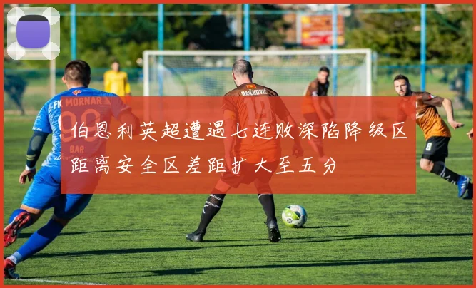 伯恩利英超遭遇七连败深陷降级区距离安全区差距扩大至五分
