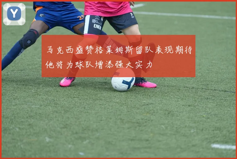 马克西盛赞格莱姆斯留队表现期待他将为球队增添强大实力