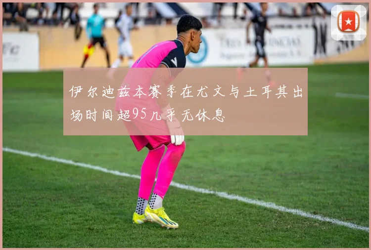 伊尔迪兹本赛季在尤文与土耳其出场时间超95几乎无休息