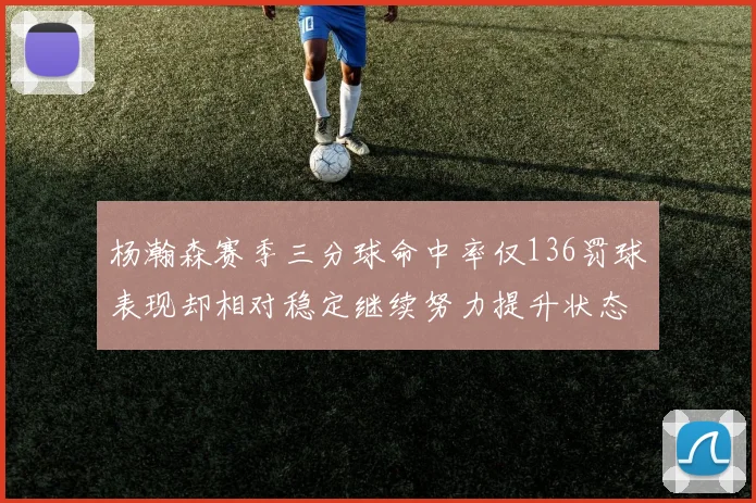 杨瀚森赛季三分球命中率仅136罚球表现却相对稳定继续努力提升状态