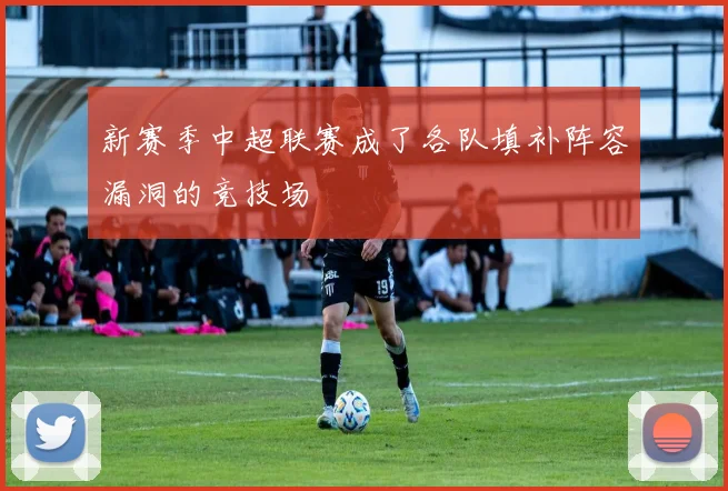 新赛季中超联赛成了各队填补阵容漏洞的竞技场