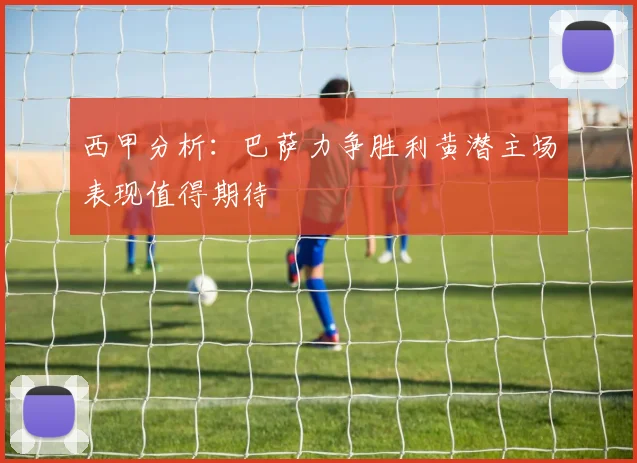 西甲分析：巴萨力争胜利黄潜主场表现值得期待