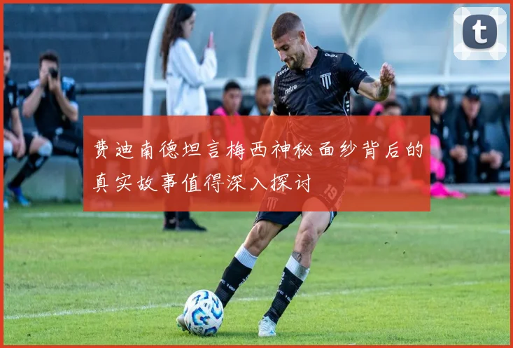 费迪南德坦言梅西神秘面纱背后的真实故事值得深入探讨
