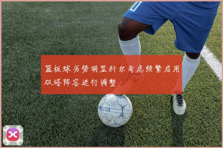 篮板球劣势明显科尔考虑频繁启用双塔阵容进行调整