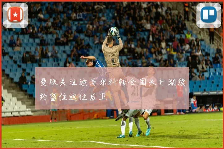 曼联关注迪马尔科转会国米计划续约留住这位后卫