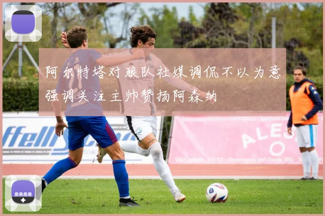 阿尔特塔对狼队社媒调侃不以为意强调关注主帅赞扬阿森纳