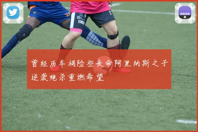 曾经历车祸险些丧命阿里纳斯之子逆袭绝杀重燃希望