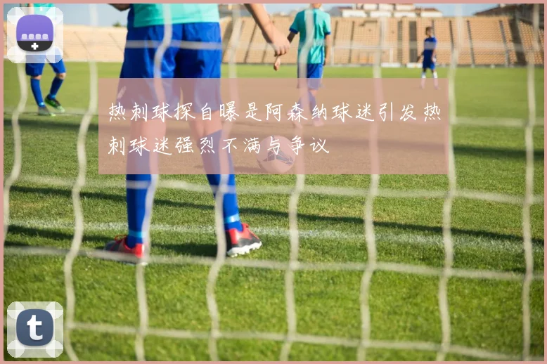 热刺球探自曝是阿森纳球迷引发热刺球迷强烈不满与争议