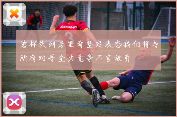 意杯失利后里奇坚定表态我们将与所有对手全力竞争不言放弃