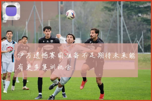 伊万遗憾赛前准备不足期待未来能有更多集训机会