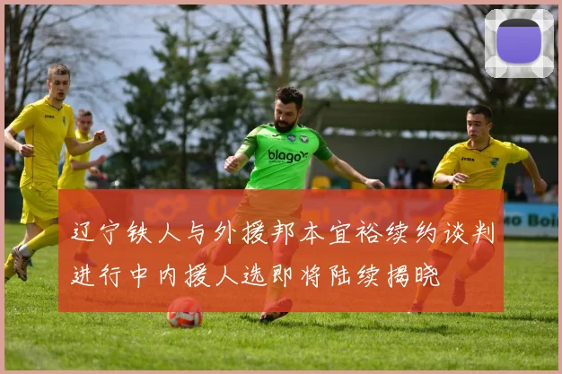 辽宁铁人与外援邦本宜裕续约谈判进行中内援人选即将陆续揭晓