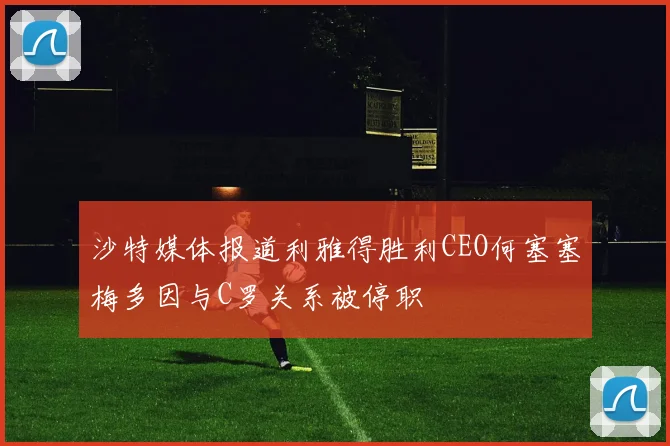 沙特媒体报道利雅得胜利CEO何塞塞梅多因与C罗关系被停职