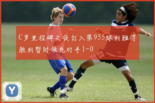 C罗里程碑之夜打入第955球利雅得胜利暂时领先对手1-0