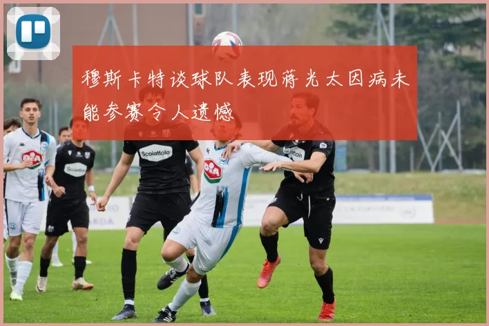 穆斯卡特谈球队表现蒋光太因病未能参赛令人遗憾