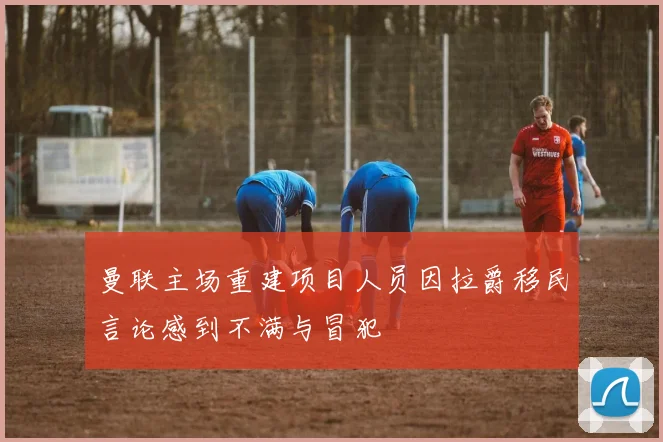 曼联主场重建项目人员因拉爵移民言论感到不满与冒犯