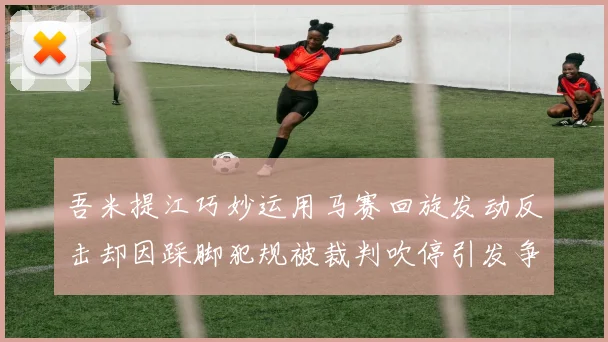吾米提江巧妙运用马赛回旋发动反击却因踩脚犯规被裁判吹停引发争议