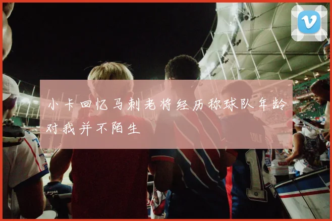 小卡回忆马刺老将经历称球队年龄对我并不陌生