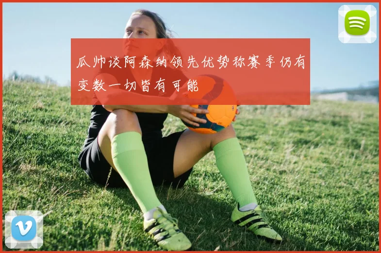 瓜帅谈阿森纳领先优势称赛季仍有变数一切皆有可能