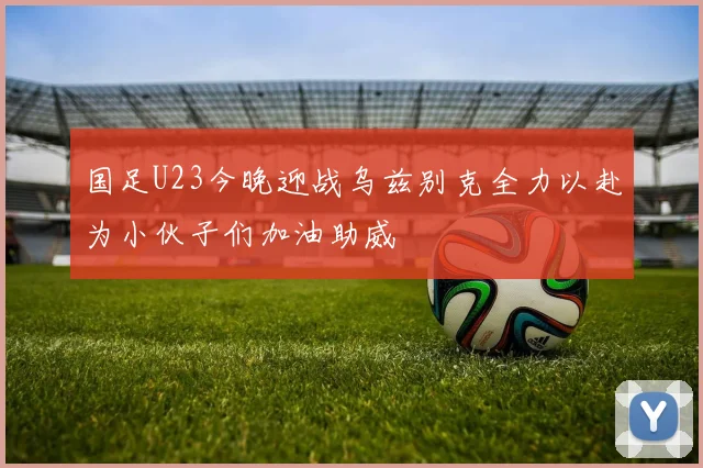 国足U23今晚迎战乌兹别克全力以赴为小伙子们加油助威
