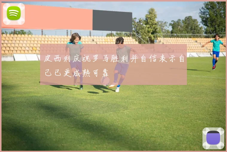 皮西利庆祝罗马胜利并自信表示自己已更成熟可靠