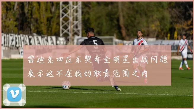 雷迪克回应东契奇全明星出战问题表示这不在我的职责范围之内
