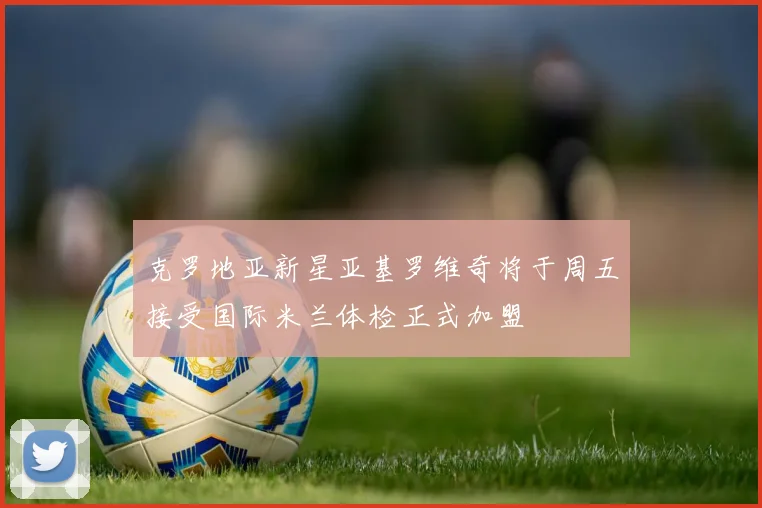 克罗地亚新星亚基罗维奇将于周五接受国际米兰体检正式加盟