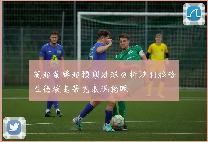 英超前锋超预期进球分析沙利松哈兰德埃基蒂克表现抢眼